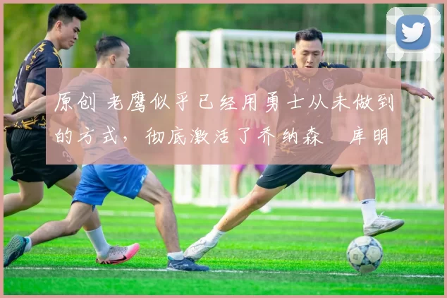 原创 老鹰似乎已经用勇士从未做到的方式,彻底激活了乔纳森・库明加