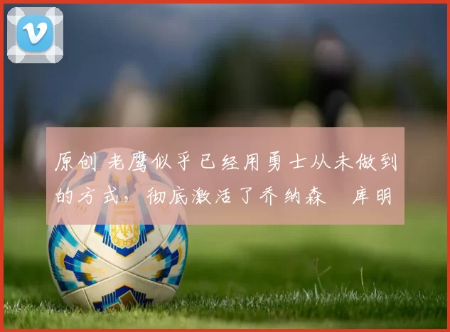 原创 老鹰似乎已经用勇士从未做到的方式,彻底激活了乔纳森・库明加