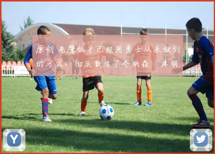 原创 老鹰似乎已经用勇士从未做到的方式，彻底激活了乔纳森・库明加