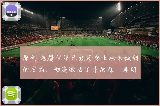 原创 老鹰似乎已经用勇士从未做到的方式，彻底激活了乔纳森・库明加