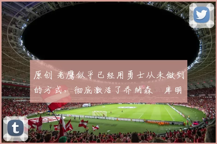 原创 老鹰似乎已经用勇士从未做到的方式,彻底激活了乔纳森・库明加