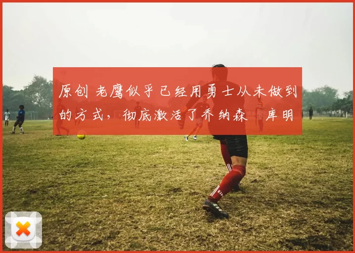 原创 老鹰似乎已经用勇士从未做到的方式，彻底激活了乔纳森・库明加