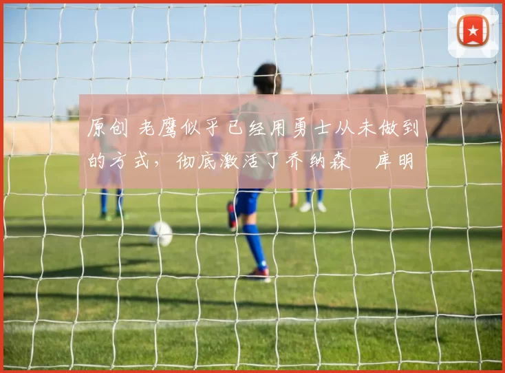 原创 老鹰似乎已经用勇士从未做到的方式,彻底激活了乔纳森・库明加