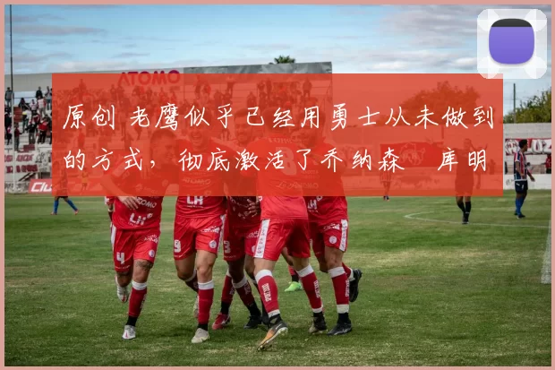 原创 老鹰似乎已经用勇士从未做到的方式,彻底激活了乔纳森・库明加