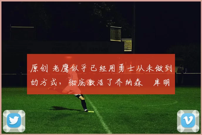 原创 老鹰似乎已经用勇士从未做到的方式，彻底激活了乔纳森・库明加