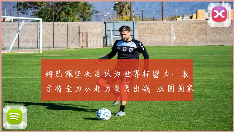 姆巴佩坚决否认为世界杯留力,表示将全力以赴为皇马出战_法国国家队_欧冠_拜仁慕尼黑