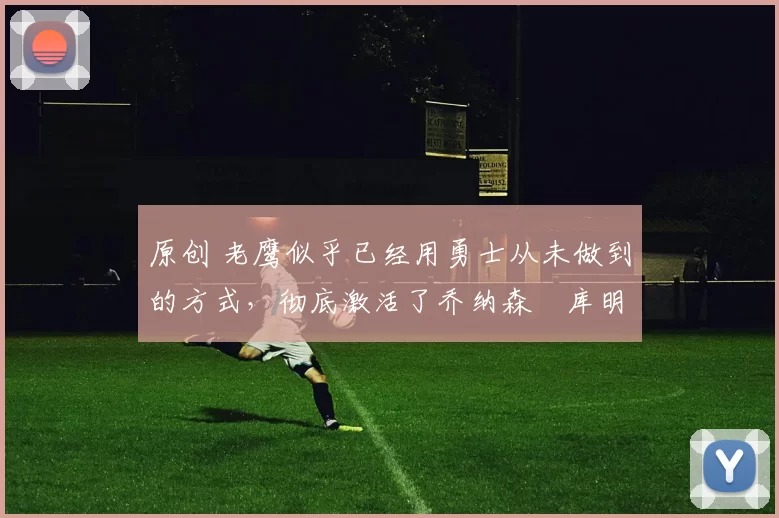 原创 老鹰似乎已经用勇士从未做到的方式，彻底激活了乔纳森・库明加