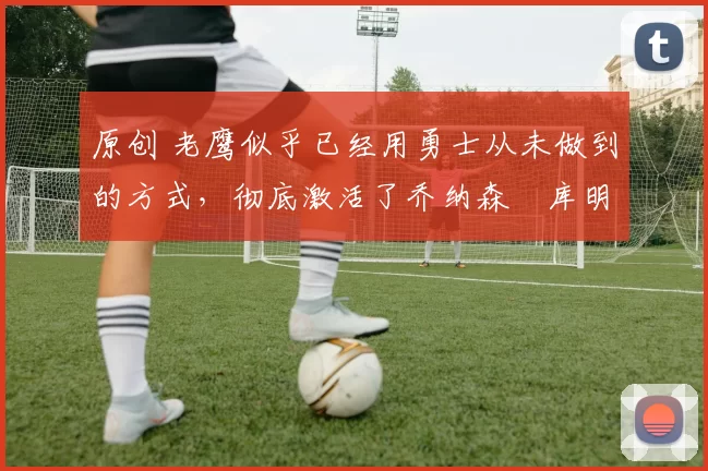 原创 老鹰似乎已经用勇士从未做到的方式,彻底激活了乔纳森・库明加