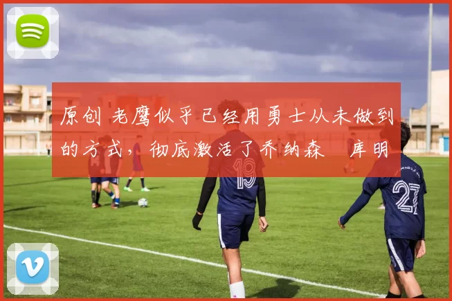 原创 老鹰似乎已经用勇士从未做到的方式，彻底激活了乔纳森・库明加