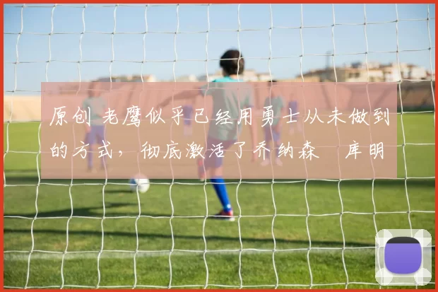 原创 老鹰似乎已经用勇士从未做到的方式,彻底激活了乔纳森・库明加