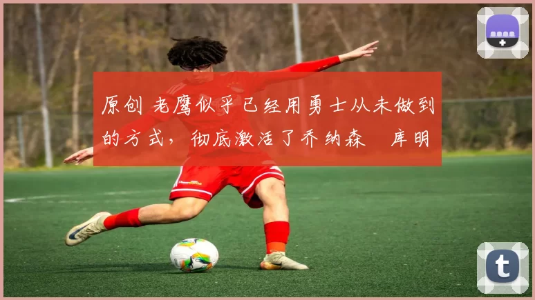 原创 老鹰似乎已经用勇士从未做到的方式，彻底激活了乔纳森・库明加