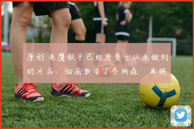 原创 老鹰似乎已经用勇士从未做到的方式,彻底激活了乔纳森・库明加