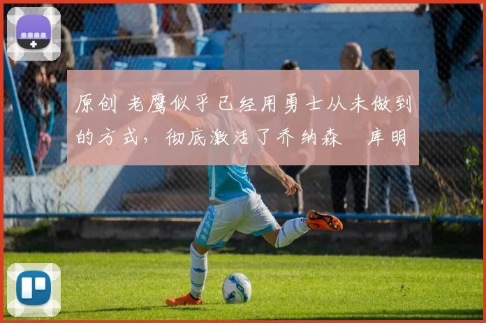 原创 老鹰似乎已经用勇士从未做到的方式,彻底激活了乔纳森・库明加