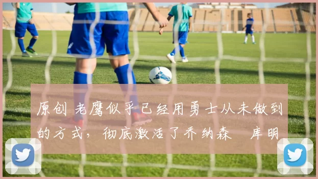 原创 老鹰似乎已经用勇士从未做到的方式,彻底激活了乔纳森・库明加