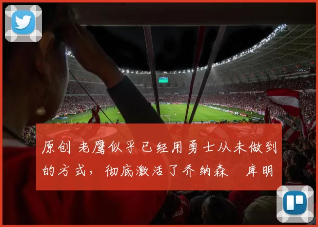 原创 老鹰似乎已经用勇士从未做到的方式，彻底激活了乔纳森・库明加