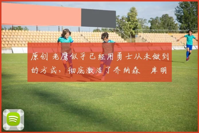 原创 老鹰似乎已经用勇士从未做到的方式，彻底激活了乔纳森・库明加