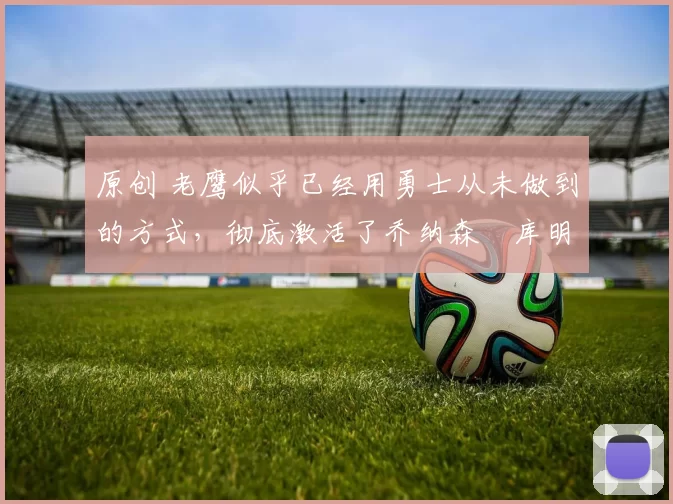 原创 老鹰似乎已经用勇士从未做到的方式，彻底激活了乔纳森・库明加