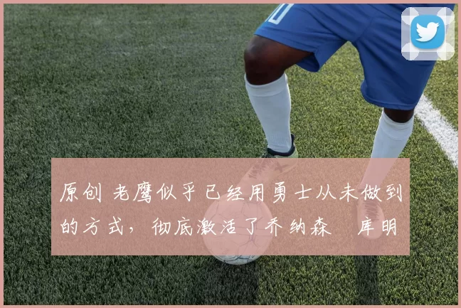 原创 老鹰似乎已经用勇士从未做到的方式，彻底激活了乔纳森・库明加