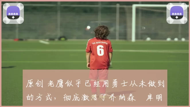 原创 老鹰似乎已经用勇士从未做到的方式,彻底激活了乔纳森・库明加