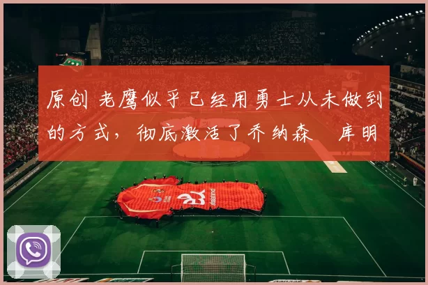 原创 老鹰似乎已经用勇士从未做到的方式,彻底激活了乔纳森・库明加