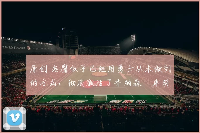 原创 老鹰似乎已经用勇士从未做到的方式，彻底激活了乔纳森・库明加