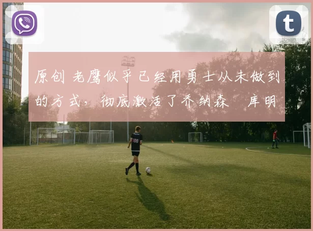 原创 老鹰似乎已经用勇士从未做到的方式，彻底激活了乔纳森・库明加