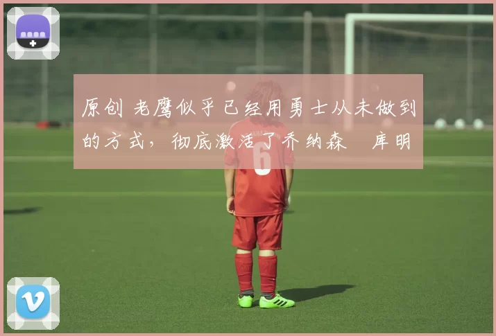 原创 老鹰似乎已经用勇士从未做到的方式，彻底激活了乔纳森・库明加