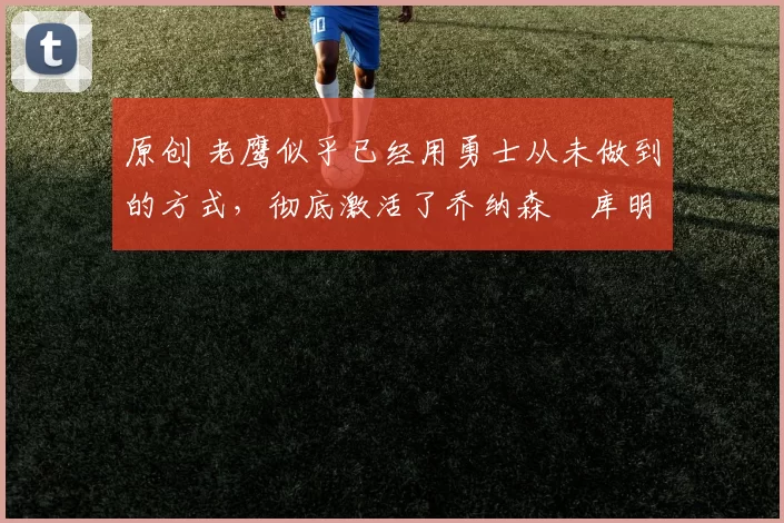 原创 老鹰似乎已经用勇士从未做到的方式，彻底激活了乔纳森・库明加