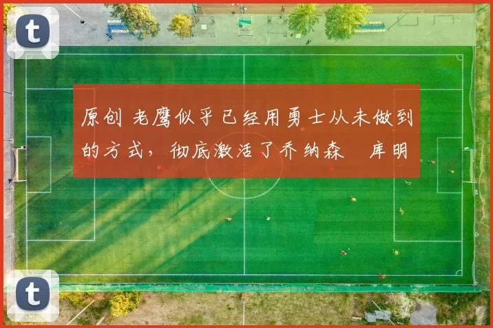 原创 老鹰似乎已经用勇士从未做到的方式,彻底激活了乔纳森・库明加