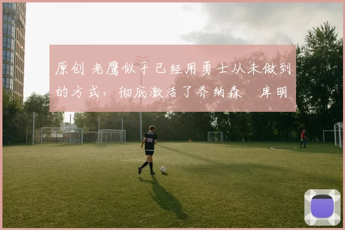 原创 老鹰似乎已经用勇士从未做到的方式，彻底激活了乔纳森・库明加