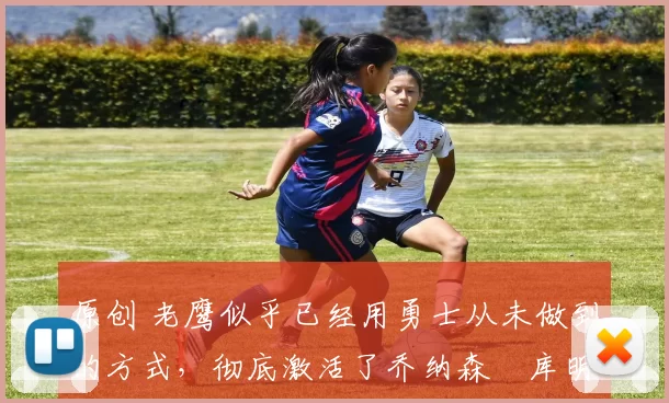 原创 老鹰似乎已经用勇士从未做到的方式，彻底激活了乔纳森・库明加