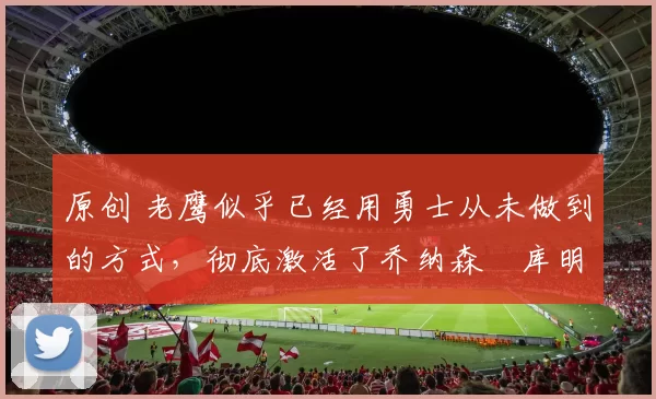 原创 老鹰似乎已经用勇士从未做到的方式，彻底激活了乔纳森・库明加