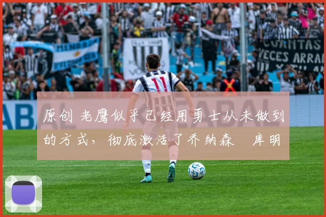 原创 老鹰似乎已经用勇士从未做到的方式，彻底激活了乔纳森・库明加