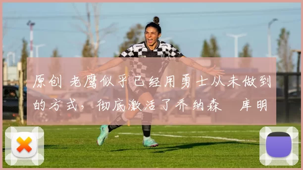 原创 老鹰似乎已经用勇士从未做到的方式,彻底激活了乔纳森・库明加