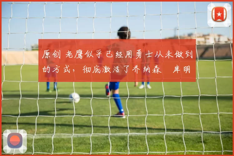 原创 老鹰似乎已经用勇士从未做到的方式，彻底激活了乔纳森・库明加