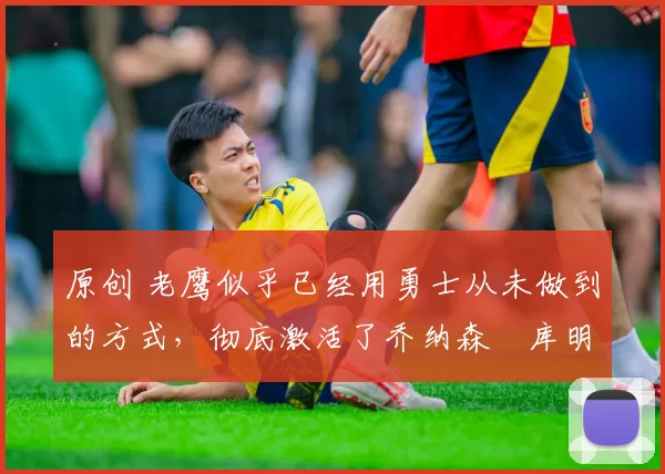 原创 老鹰似乎已经用勇士从未做到的方式,彻底激活了乔纳森・库明加