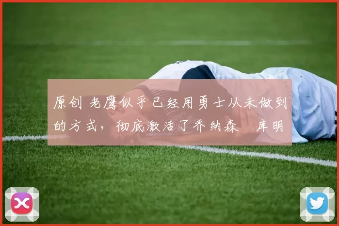 原创 老鹰似乎已经用勇士从未做到的方式，彻底激活了乔纳森・库明加