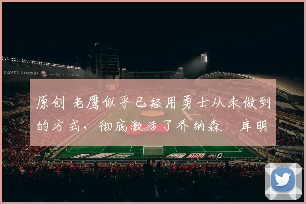 原创 老鹰似乎已经用勇士从未做到的方式，彻底激活了乔纳森・库明加