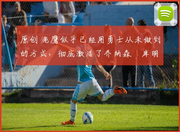 原创 老鹰似乎已经用勇士从未做到的方式,彻底激活了乔纳森・库明加