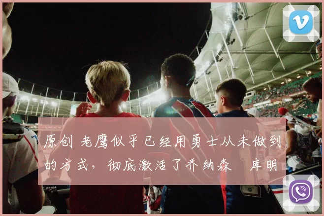 原创 老鹰似乎已经用勇士从未做到的方式，彻底激活了乔纳森・库明加
