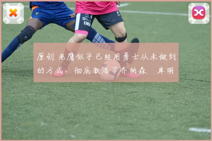 原创 老鹰似乎已经用勇士从未做到的方式，彻底激活了乔纳森・库明加