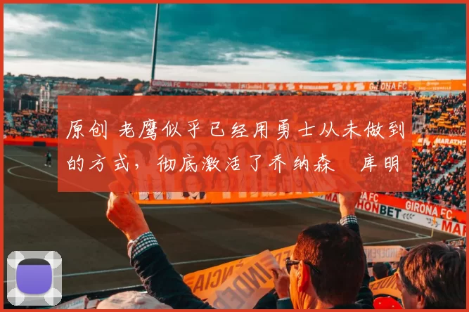 原创 老鹰似乎已经用勇士从未做到的方式,彻底激活了乔纳森・库明加