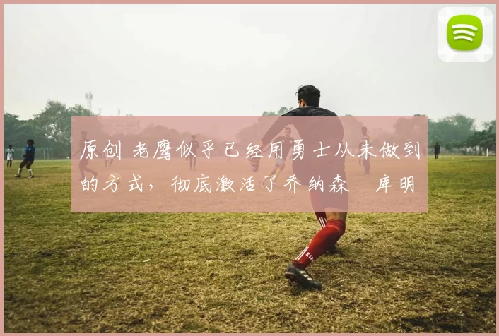 原创 老鹰似乎已经用勇士从未做到的方式,彻底激活了乔纳森・库明加