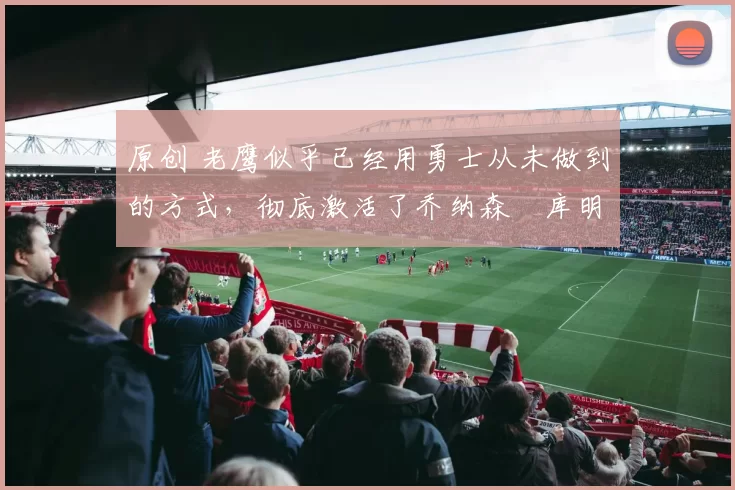 原创 老鹰似乎已经用勇士从未做到的方式,彻底激活了乔纳森・库明加