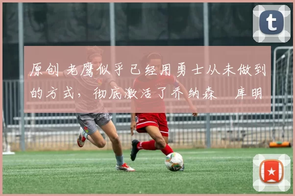 原创 老鹰似乎已经用勇士从未做到的方式,彻底激活了乔纳森・库明加