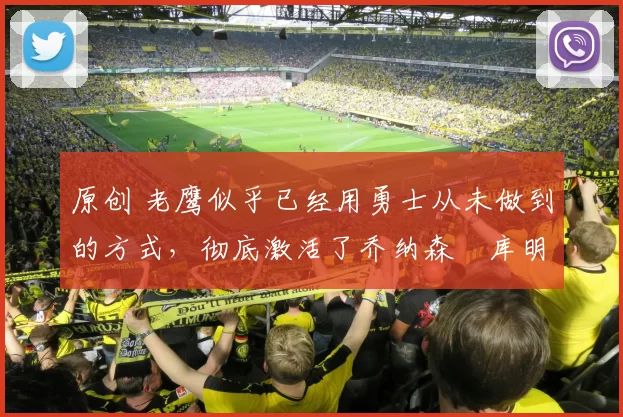 原创 老鹰似乎已经用勇士从未做到的方式，彻底激活了乔纳森・库明加