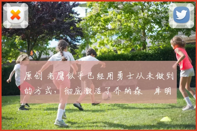 原创 老鹰似乎已经用勇士从未做到的方式，彻底激活了乔纳森・库明加