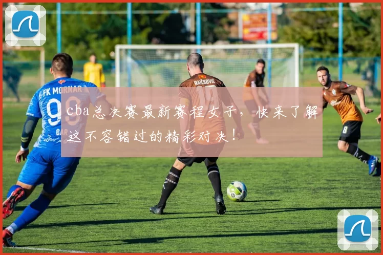 cba总决赛最新赛程女子，快来了解这不容错过的精彩对决！