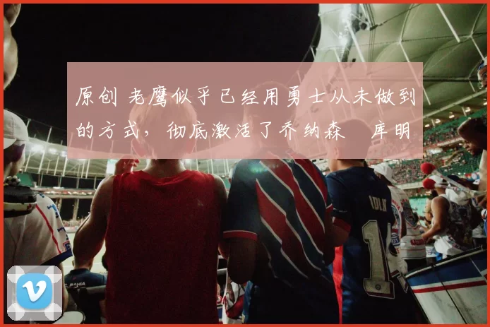 原创 老鹰似乎已经用勇士从未做到的方式,彻底激活了乔纳森・库明加