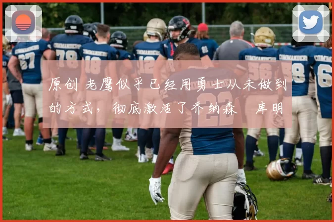 原创 老鹰似乎已经用勇士从未做到的方式，彻底激活了乔纳森・库明加